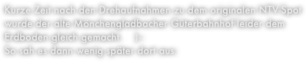 Kurze Zeit nach den Drehaufnahmen zu dem originalen NTV-Spot wurde der alte Mönchengladbacher Güterbahnhof leider dem Erdboden gleich gemacht.    )-:
So sah es dann wenig später dort aus: