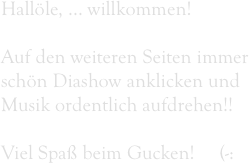 Hallöle, ... willkommen!

Auf den weiteren Seiten immer schön Diashow anklicken und Musik ordentlich aufdrehen!!

Viel Spaß beim Gucken!     (-: